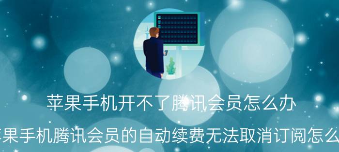 苹果手机开不了腾讯会员怎么办 苹果手机腾讯会员的自动续费无法取消订阅怎么办？